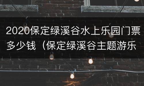 2020保定绿溪谷水上乐园门票多少钱（保定绿溪谷主题游乐园门票多少）