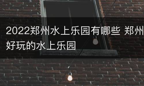 2022郑州水上乐园有哪些 郑州好玩的水上乐园