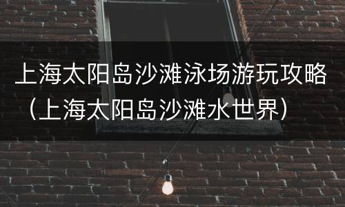 上海太阳岛沙滩泳场游玩攻略（上海太阳岛沙滩水世界）