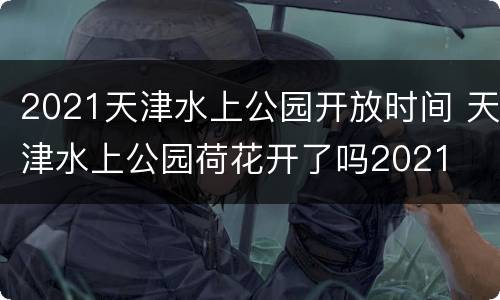 2021天津水上公园开放时间 天津水上公园荷花开了吗2021