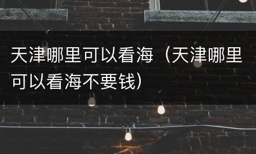 天津哪里可以看海（天津哪里可以看海不要钱）
