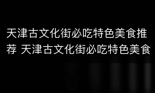 天津古文化街必吃特色美食推荐 天津古文化街必吃特色美食推荐一下