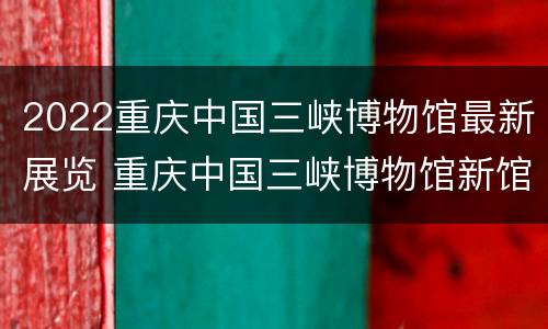 2022重庆中国三峡博物馆最新展览 重庆中国三峡博物馆新馆