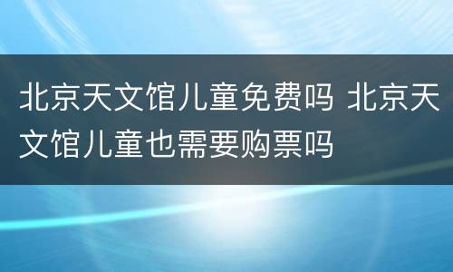北京天文馆儿童免费吗 北京天文馆儿童也需要购票吗