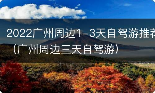 2022广州周边1-3天自驾游推荐（广州周边三天自驾游）