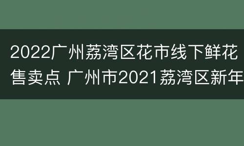 2022广州荔湾区花市线下鲜花售卖点 广州市2021荔湾区新年花市