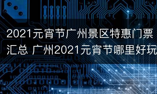 2021元宵节广州景区特惠门票汇总 广州2021元宵节哪里好玩