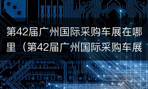 第42届广州国际采购车展在哪里（第42届广州国际采购车展在哪里看）