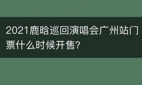 2021鹿晗巡回演唱会广州站门票什么时候开售？