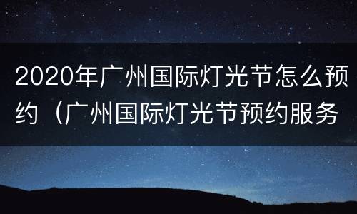 2020年广州国际灯光节怎么预约（广州国际灯光节预约服务器拥挤）