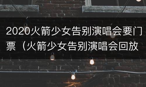 2020火箭少女告别演唱会要门票（火箭少女告别演唱会回放在线观看）
