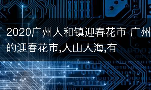 2020广州人和镇迎春花市 广州的迎春花市,人山人海,有