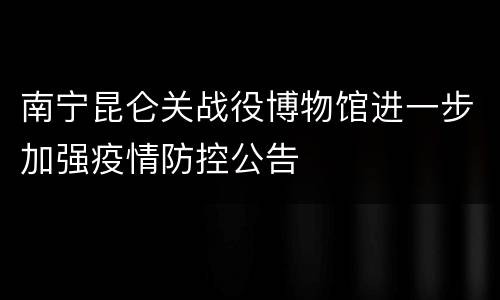 南宁昆仑关战役博物馆进一步加强疫情防控公告