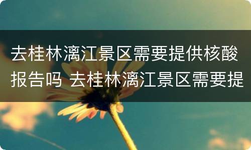 去桂林漓江景区需要提供核酸报告吗 去桂林漓江景区需要提供核酸报告吗