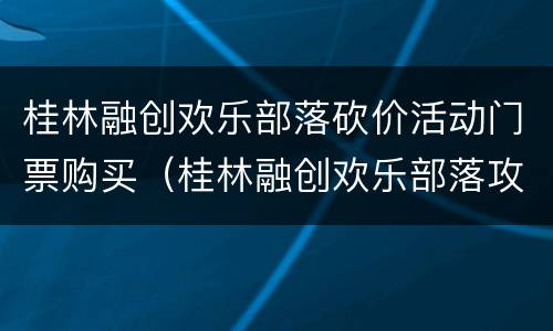 桂林融创欢乐部落砍价活动门票购买（桂林融创欢乐部落攻略）