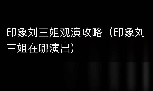 印象刘三姐观演攻略（印象刘三姐在哪演出）