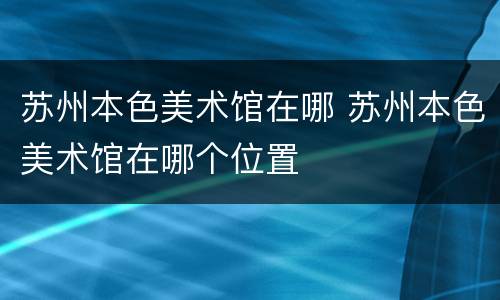 苏州本色美术馆在哪 苏州本色美术馆在哪个位置