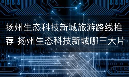 扬州生态科技新城旅游路线推荐 扬州生态科技新城哪三大片区