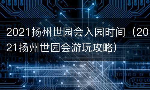 2021扬州世园会入园时间（2021扬州世园会游玩攻略）