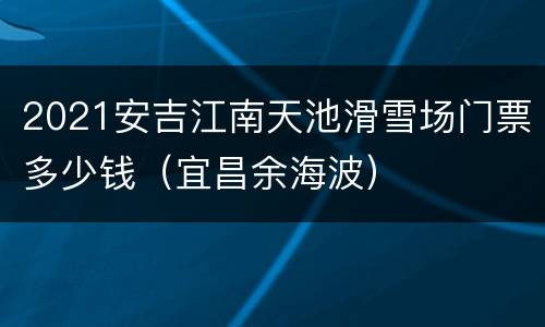 2021安吉江南天池滑雪场门票多少钱（宜昌余海波）