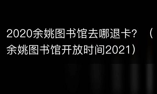 2020余姚图书馆去哪退卡？（余姚图书馆开放时间2021）