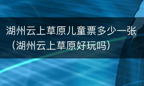 湖州云上草原儿童票多少一张（湖州云上草原好玩吗）