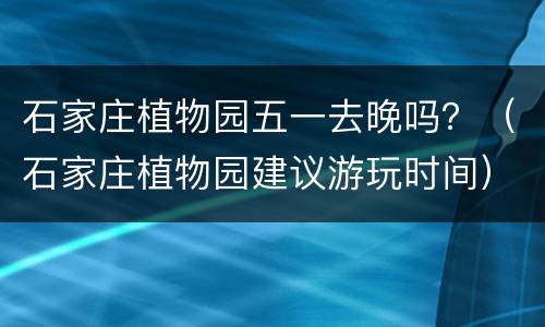 石家庄植物园五一去晚吗？（石家庄植物园建议游玩时间）