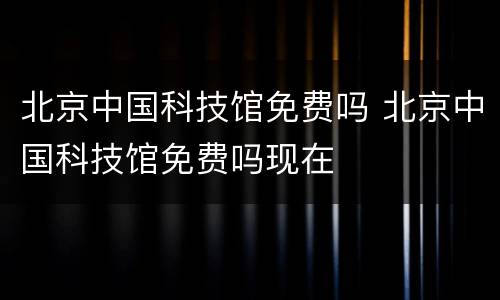 北京中国科技馆免费吗 北京中国科技馆免费吗现在