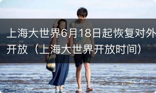 上海大世界6月18日起恢复对外开放（上海大世界开放时间）