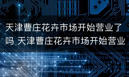 天津曹庄花卉市场开始营业了吗 天津曹庄花卉市场开始营业了吗现在