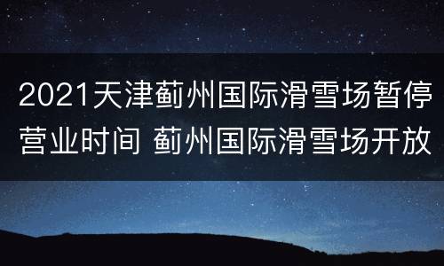 2021天津蓟州国际滑雪场暂停营业时间 蓟州国际滑雪场开放时间