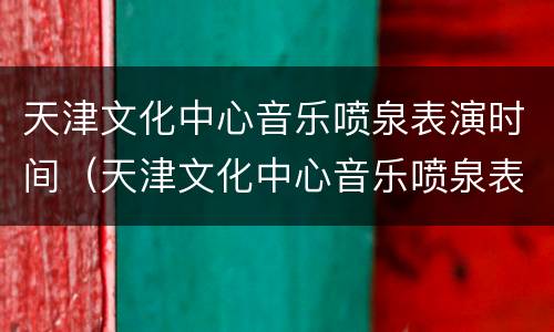 天津文化中心音乐喷泉表演时间（天津文化中心音乐喷泉表演时间多久）