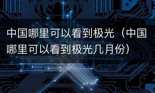 中国哪里可以看到极光（中国哪里可以看到极光几月份）