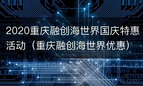2020重庆融创海世界国庆特惠活动（重庆融创海世界优惠）