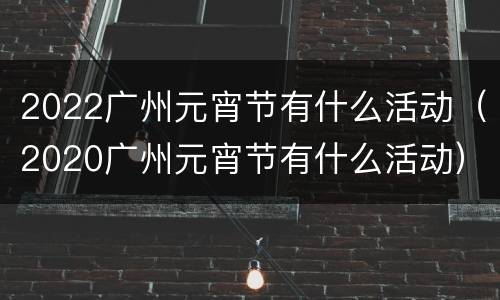 2022广州元宵节有什么活动（2020广州元宵节有什么活动）