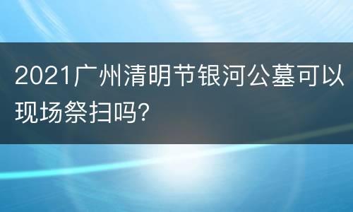 2021广州清明节银河公墓可以现场祭扫吗？
