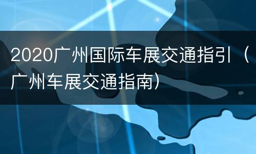 2020广州国际车展交通指引（广州车展交通指南）