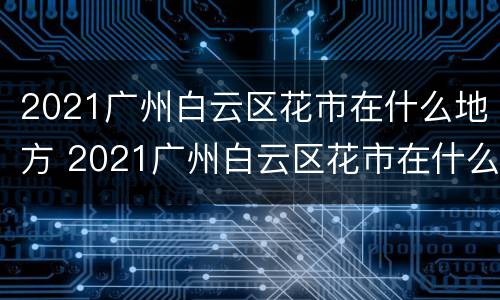 2021广州白云区花市在什么地方 2021广州白云区花市在什么地方举行