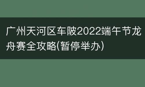 广州天河区车陂2022端午节龙舟赛全攻略(暂停举办)