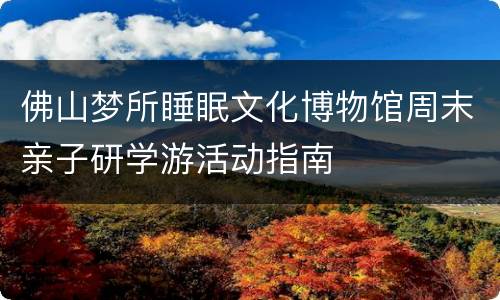 佛山梦所睡眠文化博物馆周末亲子研学游活动指南