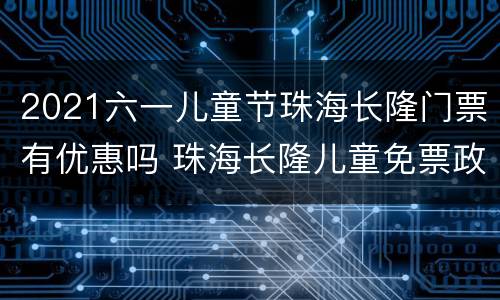 2021六一儿童节珠海长隆门票有优惠吗 珠海长隆儿童免票政策