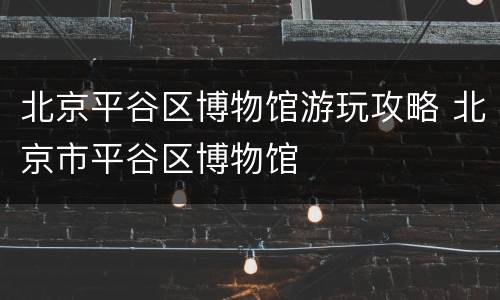 北京平谷区博物馆游玩攻略 北京市平谷区博物馆