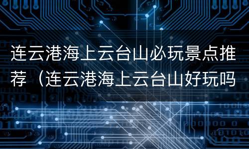 连云港海上云台山必玩景点推荐（连云港海上云台山好玩吗）