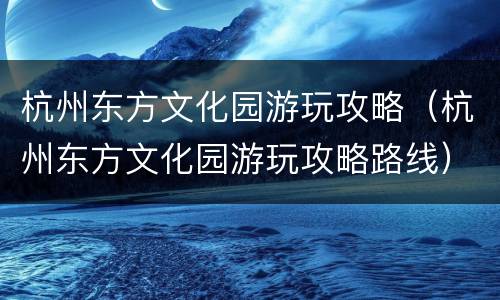 杭州东方文化园游玩攻略（杭州东方文化园游玩攻略路线）