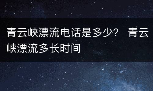 青云峡漂流电话是多少？ 青云峡漂流多长时间