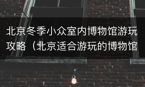 北京冬季小众室内博物馆游玩攻略（北京适合游玩的博物馆）
