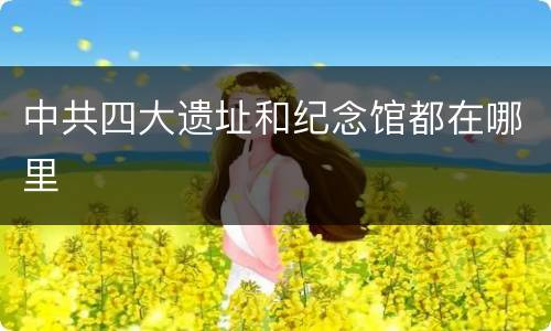 中共四大遗址和纪念馆都在哪里