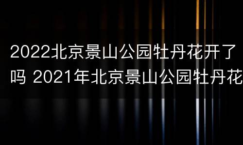 2022北京景山公园牡丹花开了吗 2021年北京景山公园牡丹花开了吗