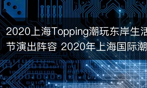 2020上海Topping潮玩东岸生活节演出阵容 2020年上海国际潮玩展
