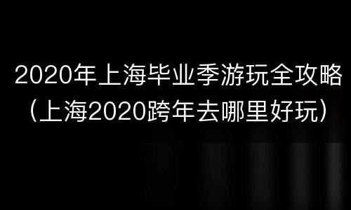 2020年上海毕业季游玩全攻略（上海2020跨年去哪里好玩）